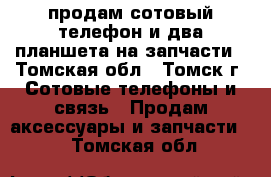 продам сотовый телефон,и два планшета на запчасти - Томская обл., Томск г. Сотовые телефоны и связь » Продам аксессуары и запчасти   . Томская обл.